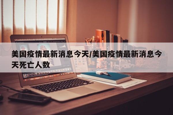 美国疫情最新消息今天/美国疫情最新消息今天死亡人数