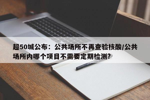 超50城公布：公共场所不再查验核酸/公共场所内哪个项目不需要定期检测?