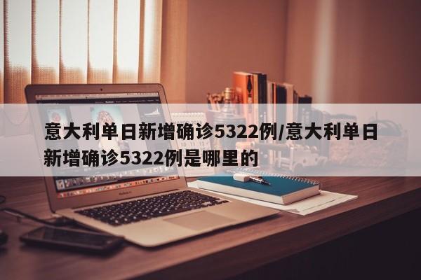 意大利单日新增确诊5322例/意大利单日新增确诊5322例是哪里的