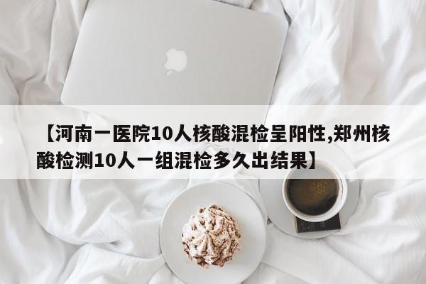 【河南一医院10人核酸混检呈阳性,郑州核酸检测10人一组混检多久出结果】