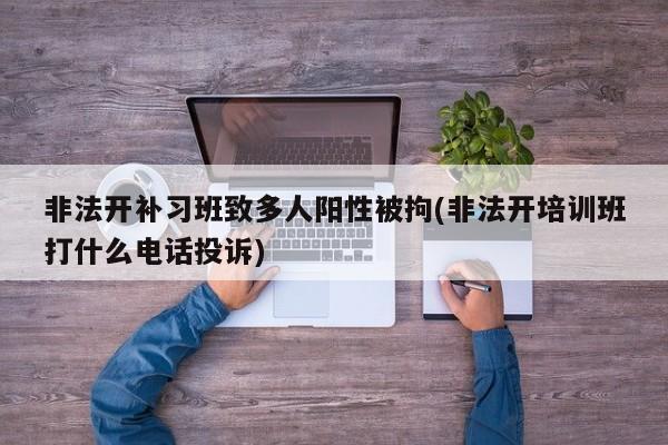非法开补习班致多人阳性被拘(非法开培训班打什么电话投诉)