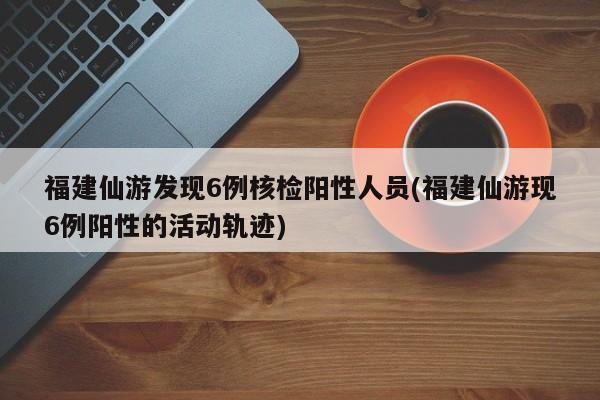 福建仙游发现6例核检阳性人员(福建仙游现6例阳性的活动轨迹)