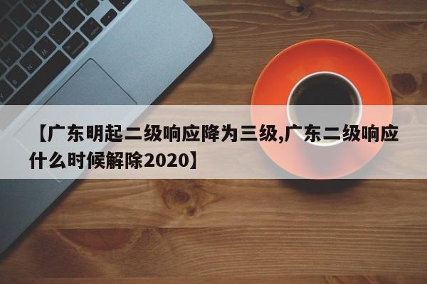 【广东明起二级响应降为三级,广东二级响应什么时候解除2020】