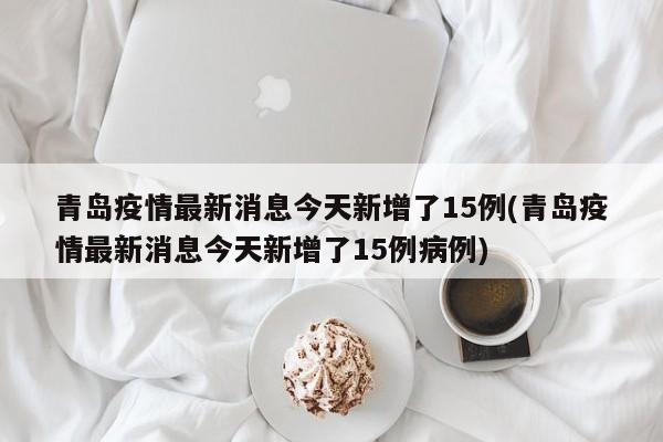 青岛疫情最新消息今天新增了15例(青岛疫情最新消息今天新增了15例病例)