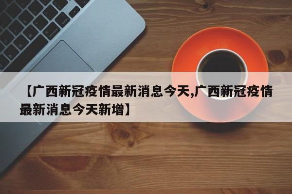 【广西新冠疫情最新消息今天,广西新冠疫情最新消息今天新增】