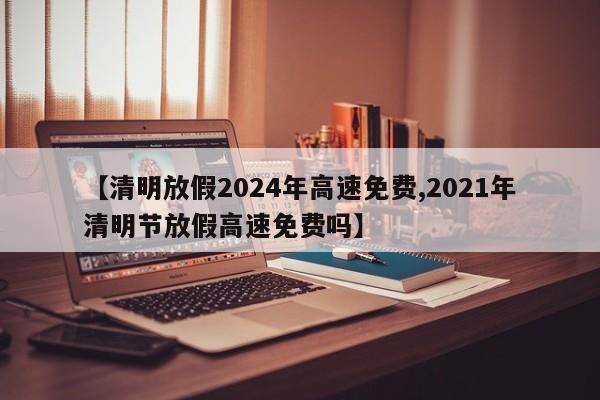 【清明放假2024年高速免费,2021年清明节放假高速免费吗】