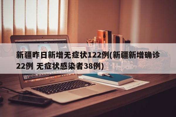 新疆昨日新增无症状122例(新疆新增确诊22例 无症状感染者38例)