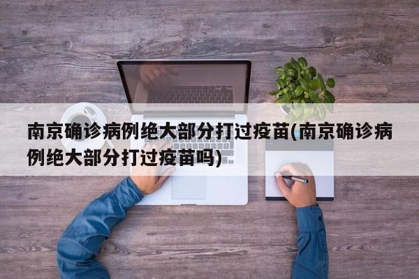 南京确诊病例绝大部分打过疫苗(南京确诊病例绝大部分打过疫苗吗)