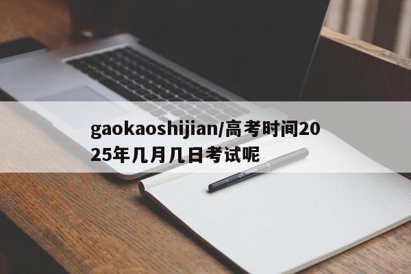 gaokaoshijian/高考时间2025年几月几日考试呢