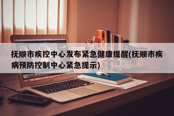 抚顺市疾控中心发布紧急健康提醒(抚顺市疾病预防控制中心紧急提示)