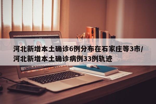 河北新增本土确诊6例分布在石家庄等3市/河北新增本土确诊病例33例轨迹