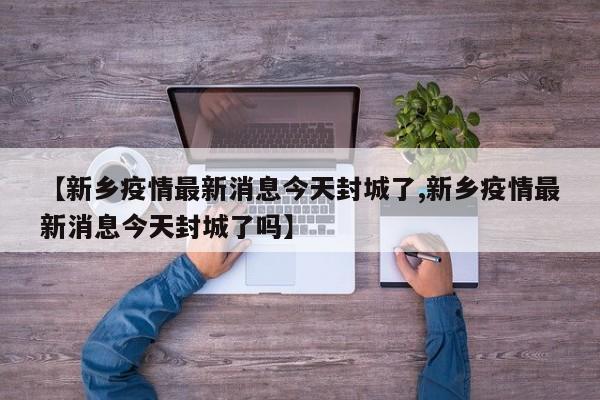 【新乡疫情最新消息今天封城了,新乡疫情最新消息今天封城了吗】