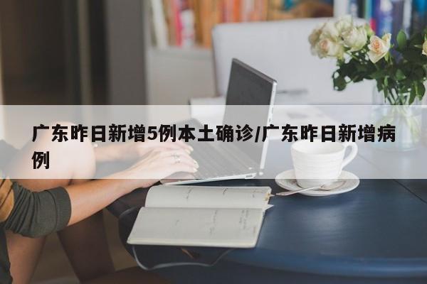 广东昨日新增5例本土确诊/广东昨日新增病例