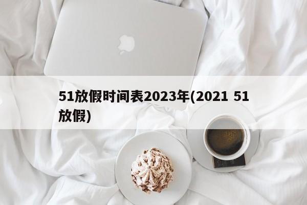 51放假时间表2023年(2021 51放假)