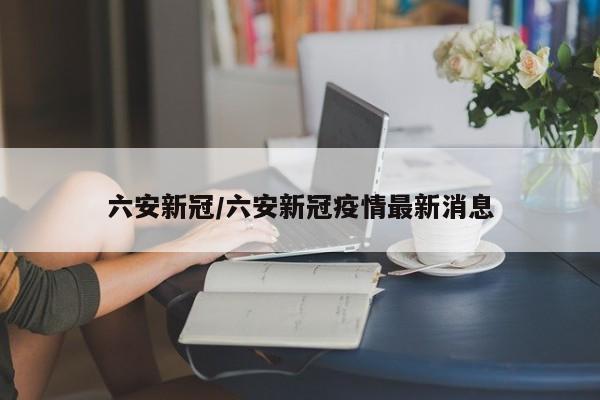 六安新冠/六安新冠疫情最新消息