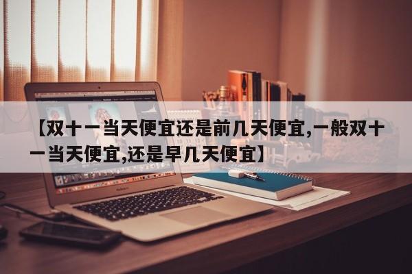 【双十一当天便宜还是前几天便宜,一般双十一当天便宜,还是早几天便宜】