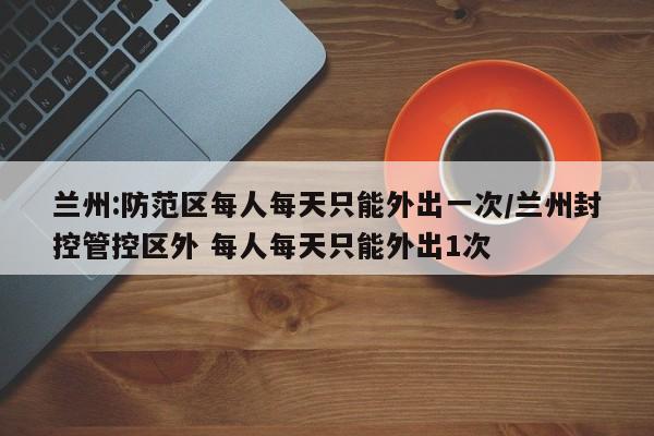 兰州:防范区每人每天只能外出一次/兰州封控管控区外 每人每天只能外出1次