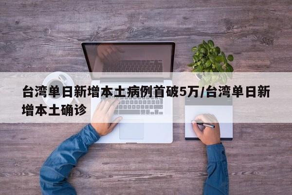 台湾单日新增本土病例首破5万/台湾单日新增本土确诊