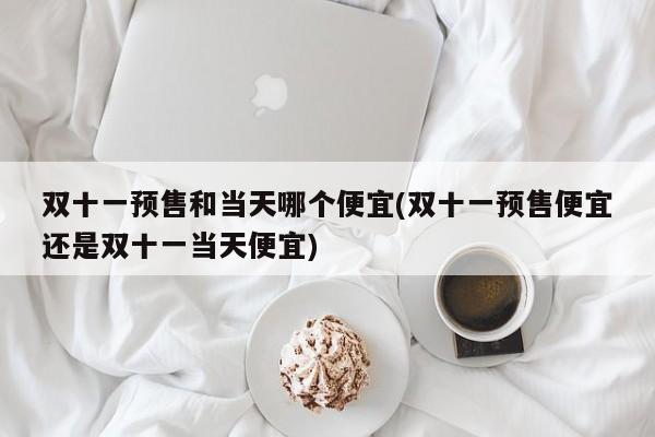 双十一预售和当天哪个便宜(双十一预售便宜还是双十一当天便宜)