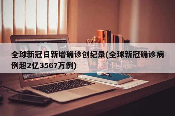 全球新冠日新增确诊创纪录(全球新冠确诊病例超2亿3567万例)