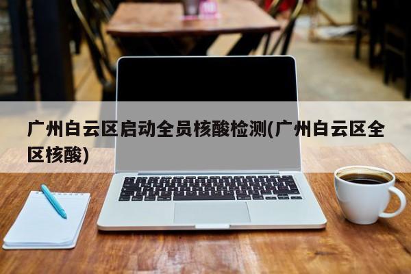 广州白云区启动全员核酸检测(广州白云区全区核酸)