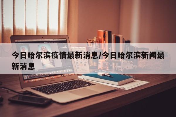 今日哈尔滨疫情最新消息/今日哈尔滨新闻最新消息