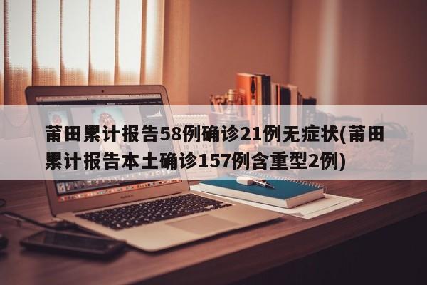 莆田累计报告58例确诊21例无症状(莆田累计报告本土确诊157例含重型2例)