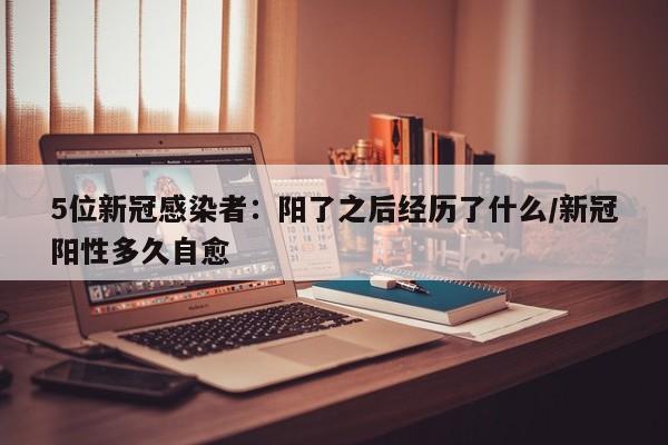 5位新冠感染者：阳了之后经历了什么/新冠阳性多久自愈