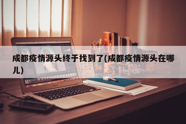 成都疫情源头终于找到了(成都疫情源头在哪儿)