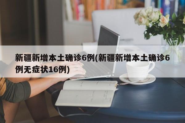 新疆新增本土确诊6例(新疆新增本土确诊6例无症状16例)