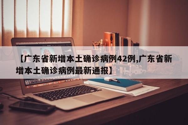 【广东省新增本土确诊病例42例,广东省新增本土确诊病例最新通报】