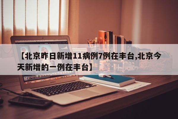 【北京昨日新增11病例7例在丰台,北京今天新增的一例在丰台】