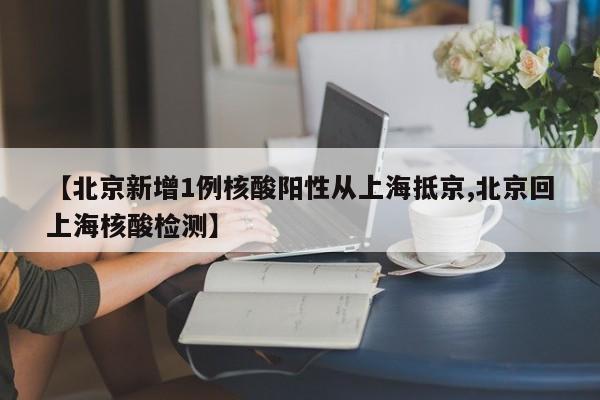 【北京新增1例核酸阳性从上海抵京,北京回上海核酸检测】