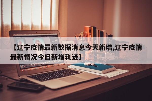 【辽宁疫情最新数据消息今天新增,辽宁疫情最新情况今日新增轨迹】