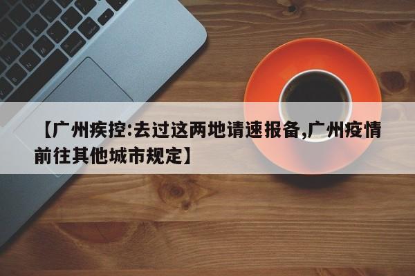 【广州疾控:去过这两地请速报备,广州疫情前往其他城市规定】