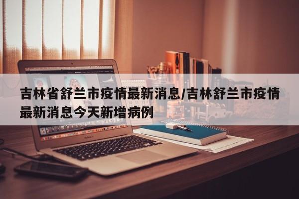 吉林省舒兰市疫情最新消息/吉林舒兰市疫情最新消息今天新增病例