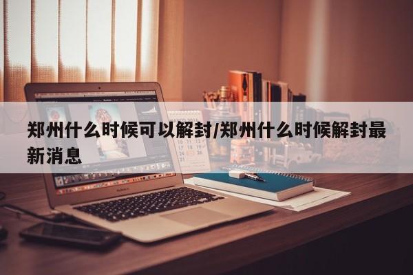 郑州什么时候可以解封/郑州什么时候解封最新消息