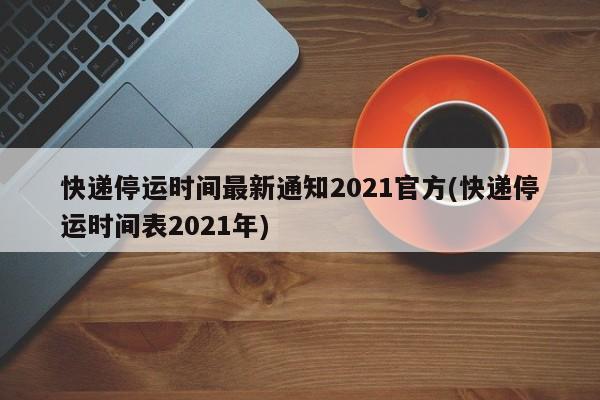 快递停运时间最新通知2021官方(快递停运时间表2021年)