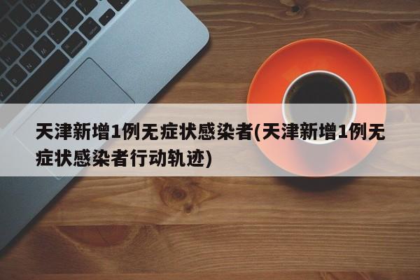 天津新增1例无症状感染者(天津新增1例无症状感染者行动轨迹)