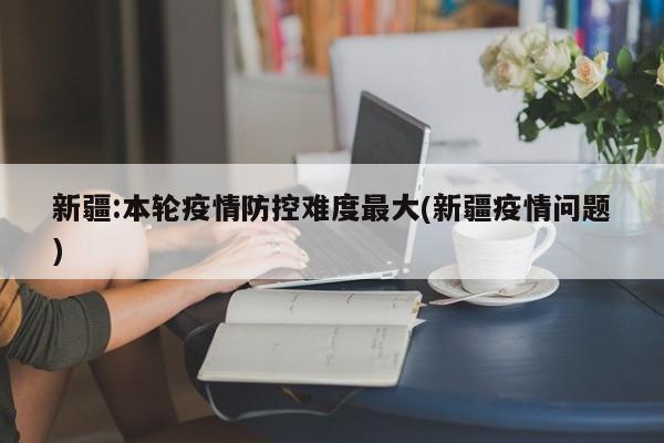 新疆:本轮疫情防控难度最大(新疆疫情问题)