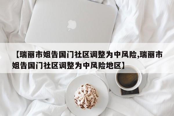 【瑞丽市姐告国门社区调整为中风险,瑞丽市姐告国门社区调整为中风险地区】