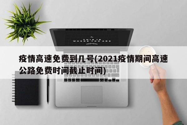疫情高速免费到几号(2021疫情期间高速公路免费时间截止时间)