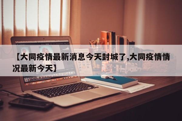 【大同疫情最新消息今天封城了,大同疫情情况最新今天】