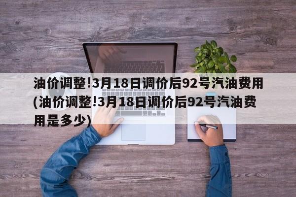 油价调整!3月18日调价后92号汽油费用(油价调整!3月18日调价后92号汽油费用是多少)