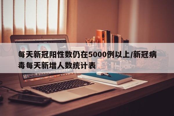 每天新冠阳性数仍在5000例以上/新冠病毒每天新增人数统计表