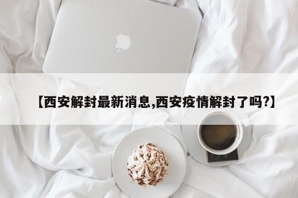 【西安解封最新消息,西安疫情解封了吗?】