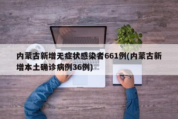 内蒙古新增无症状感染者661例(内蒙古新增本土确诊病例36例)
