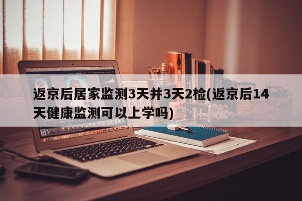 返京后居家监测3天并3天2检(返京后14天健康监测可以上学吗)