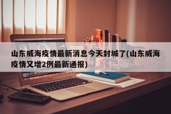 山东威海疫情最新消息今天封城了(山东威海疫情又增2例最新通报)