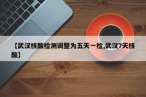 【武汉核酸检测调整为五天一检,武汉7天核酸】